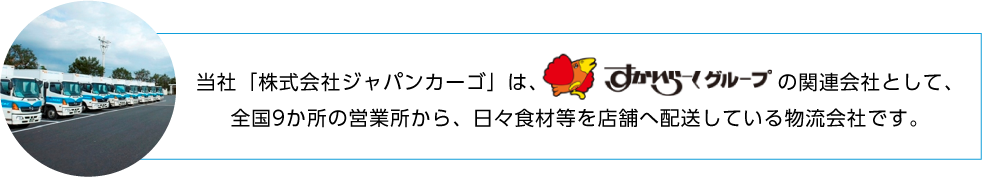 当社「株式会社ジャパンカーゴ」は、すかいらーくグループの関連会社として、全国9か所の営業所から、日々食材等を店舗へ配送している物流会社です。